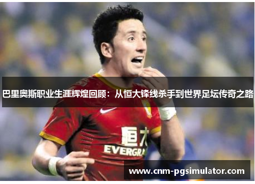 巴里奥斯职业生涯辉煌回顾：从恒大锋线杀手到世界足坛传奇之路