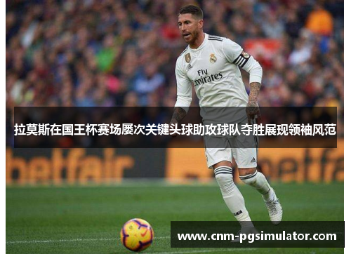 拉莫斯在国王杯赛场屡次关键头球助攻球队夺胜展现领袖风范