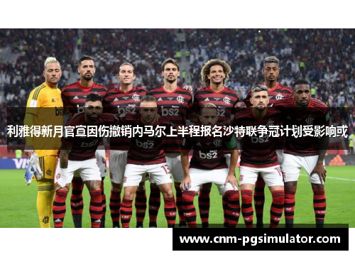 利雅得新月官宣因伤撤销内马尔上半程报名沙特联争冠计划受影响或